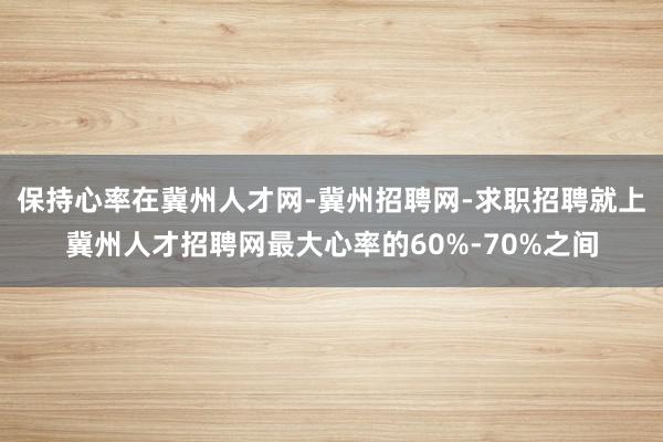 保持心率在冀州人才网-冀州招聘网-求职招聘就上冀州人才招聘网最大心率的60%-70%之间