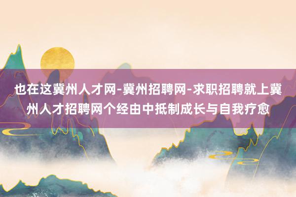 也在这冀州人才网-冀州招聘网-求职招聘就上冀州人才招聘网个经由中抵制成长与自我疗愈