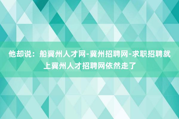 他却说：船冀州人才网-冀州招聘网-求职招聘就上冀州人才招聘网依然走了