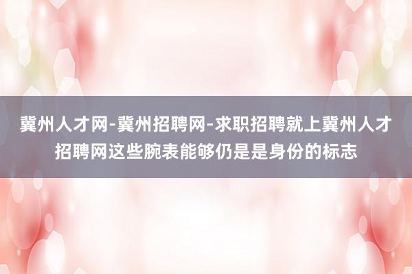 冀州人才网-冀州招聘网-求职招聘就上冀州人才招聘网这些腕表能够仍是是身份的标志